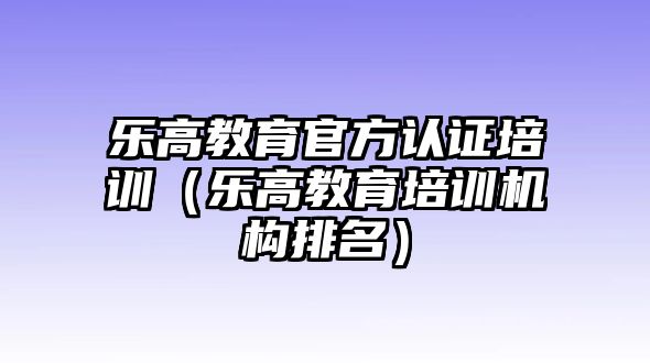 樂高教育官方認(rèn)證培訓(xùn)（樂高教育培訓(xùn)機構(gòu)排名）