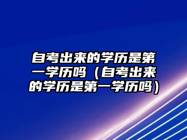 自考出來的學歷是第一學歷嗎（自考出來的學歷是第一學歷嗎）