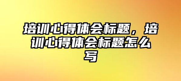 培訓心得體會標題，培訓心得體會標題怎么寫