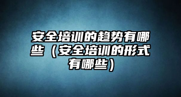 安全培訓(xùn)的趨勢(shì)有哪些（安全培訓(xùn)的形式有哪些）