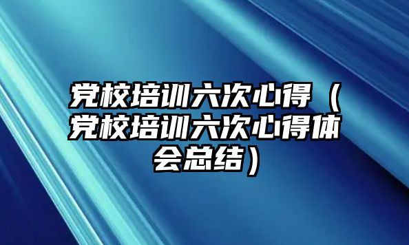 黨校培訓(xùn)六次心得（黨校培訓(xùn)六次心得體會總結(jié)）