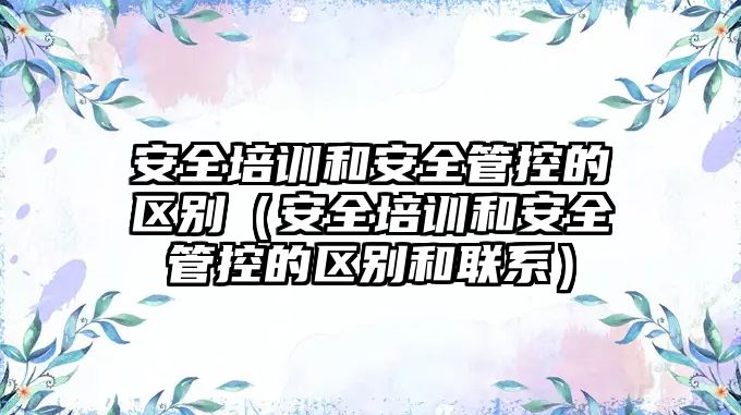 安全培訓(xùn)和安全管控的區(qū)別（安全培訓(xùn)和安全管控的區(qū)別和聯(lián)系）