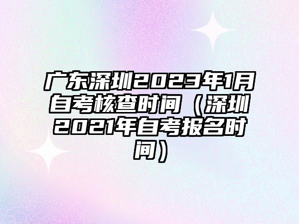 廣東深圳2023年1月自考核查時(shí)間（深圳2021年自考報(bào)名時(shí)間）