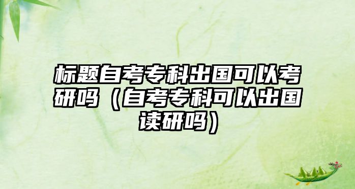 標題自考專科出國可以考研嗎（自考專科可以出國讀研嗎）