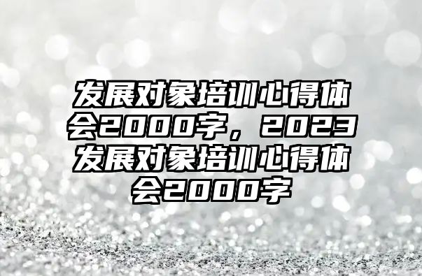 發(fā)展對(duì)象培訓(xùn)心得體會(huì)2000字，2023發(fā)展對(duì)象培訓(xùn)心得體會(huì)2000字