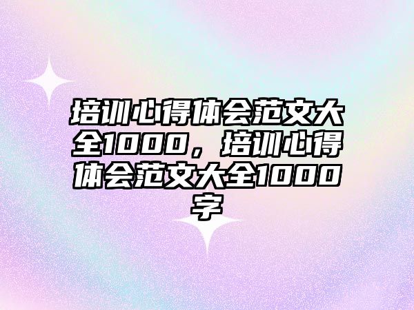 培訓心得體會范文大全1000，培訓心得體會范文大全1000字