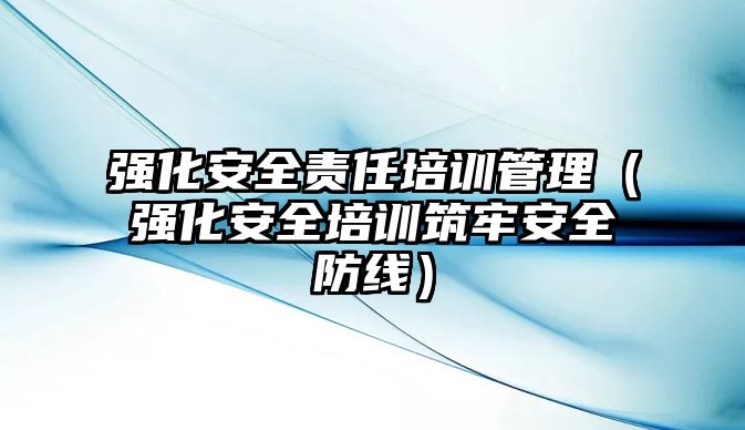 強化安全責任培訓管理（強化安全培訓筑牢安全防線）