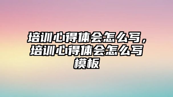 培訓心得體會怎么寫，培訓心得體會怎么寫模板