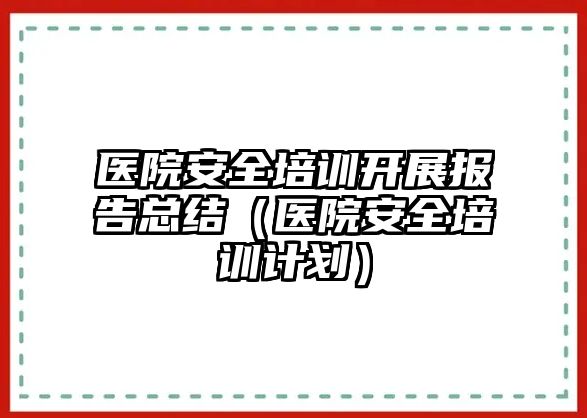 醫院安全培訓開展報告總結（醫院安全培訓計劃）