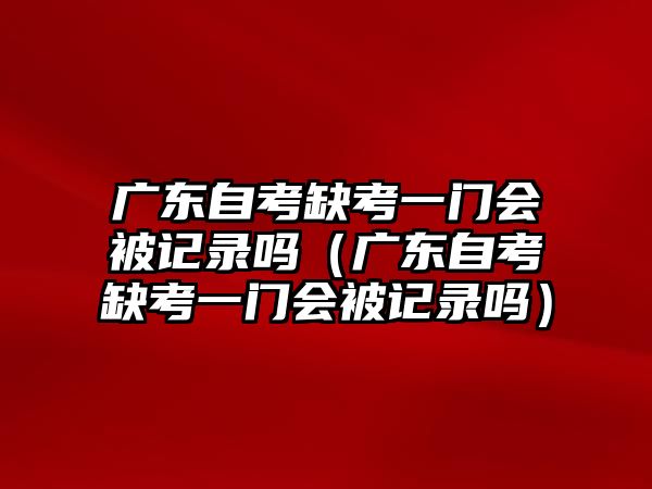 廣東自考缺考一門會被記錄嗎（廣東自考缺考一門會被記錄嗎）