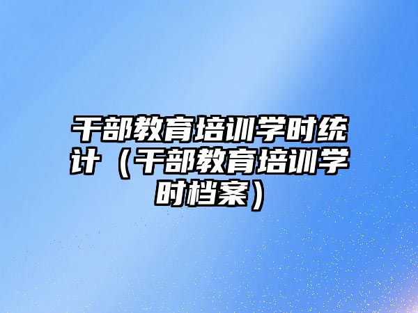 干部教育培訓學時統計（干部教育培訓學時檔案）