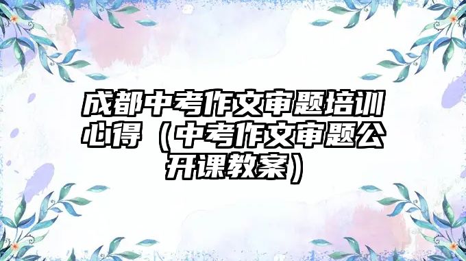 成都中考作文審題培訓心得（中考作文審題公開課教案）