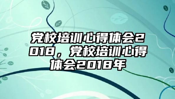 黨校培訓心得體會2018，黨校培訓心得體會2018年