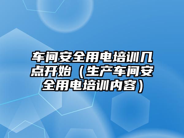 車間安全用電培訓幾點開始（生產車間安全用電培訓內容）