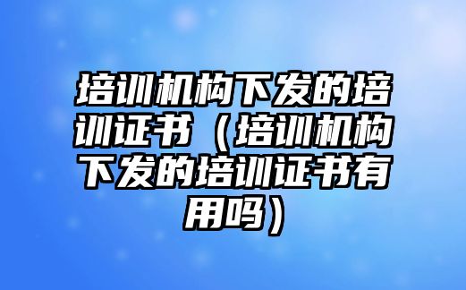 培訓機構(gòu)下發(fā)的培訓證書（培訓機構(gòu)下發(fā)的培訓證書有用嗎）