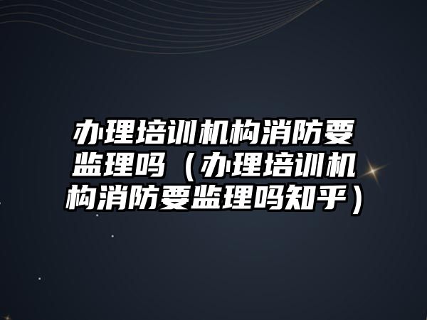 辦理培訓機構消防要監理嗎（辦理培訓機構消防要監理嗎知乎）