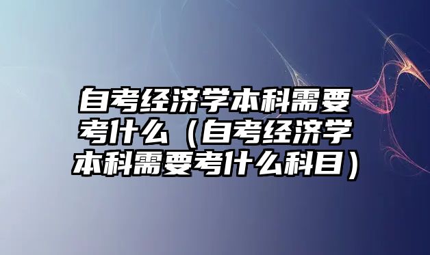 自考經(jīng)濟(jì)學(xué)本科需要考什么（自考經(jīng)濟(jì)學(xué)本科需要考什么科目）