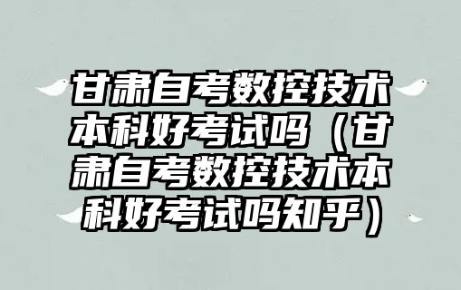 甘肅自考數控技術本科好考試嗎（甘肅自考數控技術本科好考試嗎知乎）