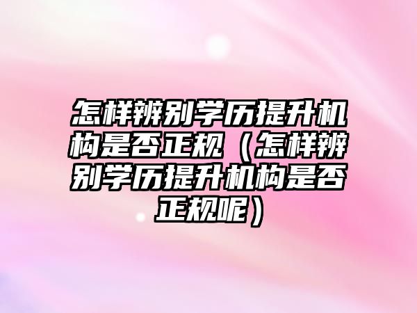 怎樣辨別學歷提升機構是否正規（怎樣辨別學歷提升機構是否正規呢）