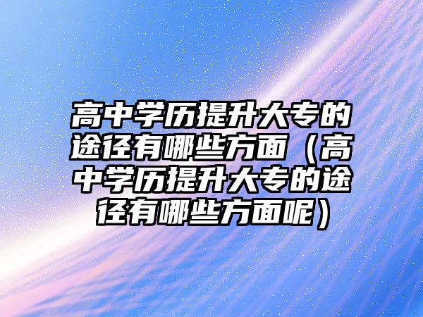 高中學(xué)歷提升大專的途徑有哪些方面（高中學(xué)歷提升大專的途徑有哪些方面呢）