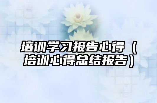 培訓學習報告心得（培訓心得總結報告）