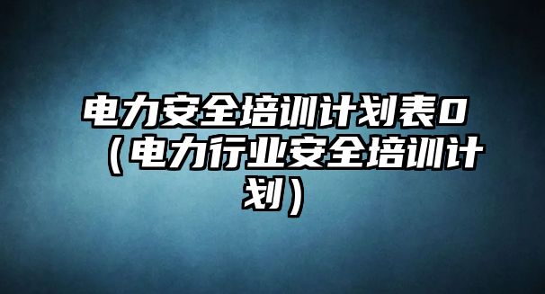 電力安全培訓(xùn)計劃表0（電力行業(yè)安全培訓(xùn)計劃）