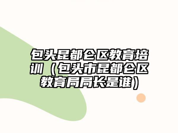 包頭昆都侖區教育培訓（包頭市昆都侖區教育局局長是誰）