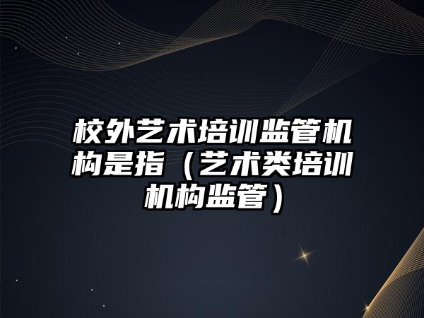 校外藝術培訓監管機構是指（藝術類培訓機構監管）