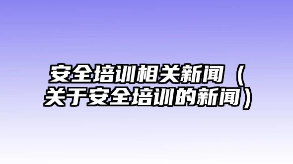 安全培訓相關新聞（關于安全培訓的新聞）