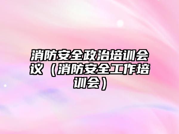 消防安全政治培訓會議（消防安全工作培訓會）