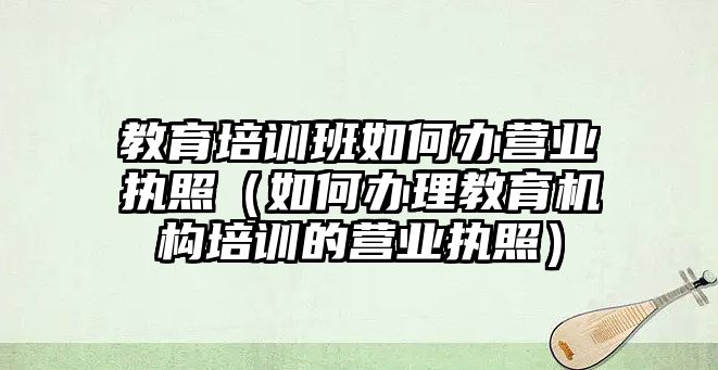 教育培訓班如何辦營業執照（如何辦理教育機構培訓的營業執照）