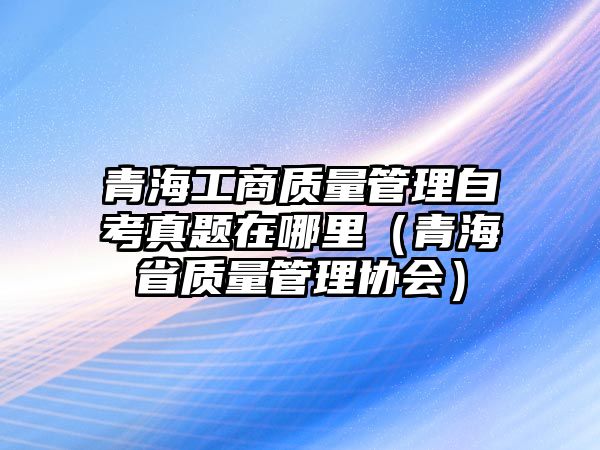 青海工商質(zhì)量管理自考真題在哪里（青海省質(zhì)量管理協(xié)會）