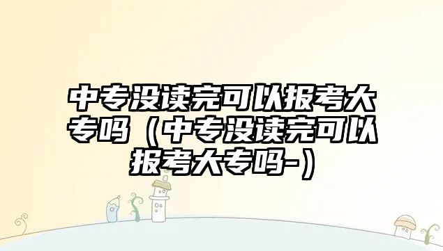 中專沒讀完可以報考大專嗎（中專沒讀完可以報考大專嗎-）