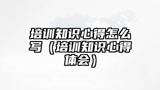 培訓知識心得怎么寫（培訓知識心得體會）