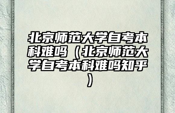 北京師范大學自考本科難嗎（北京師范大學自考本科難嗎知乎）