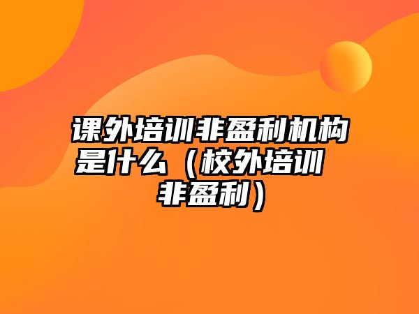 課外培訓(xùn)非盈利機(jī)構(gòu)是什么（校外培訓(xùn) 非盈利）