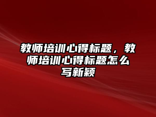 教師培訓心得標題，教師培訓心得標題怎么寫新穎