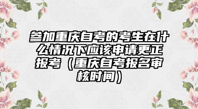 參加重慶自考的考生在什么情況下應該申請更正報考（重慶自考報名審核時間）