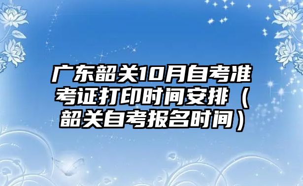 廣東韶關(guān)10月自考準(zhǔn)考證打印時(shí)間安排（韶關(guān)自考報(bào)名時(shí)間）