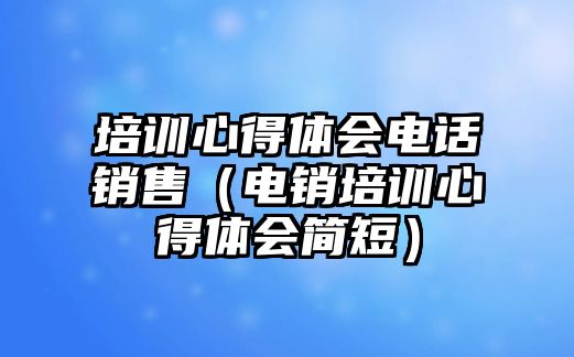 培訓(xùn)心得體會電話銷售（電銷培訓(xùn)心得體會簡短）