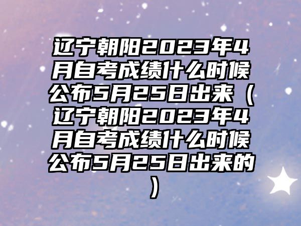 遼寧朝陽2023年4月自考成績什么時候公布5月25日出來（遼寧朝陽2023年4月自考成績什么時候公布5月25日出來的）