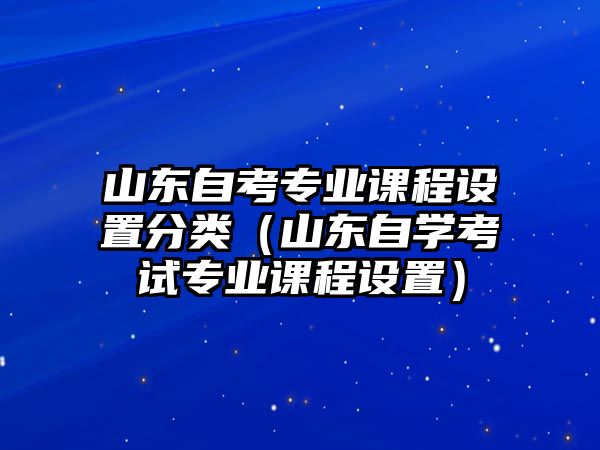 山東自考專業(yè)課程設(shè)置分類（山東自學(xué)考試專業(yè)課程設(shè)置）