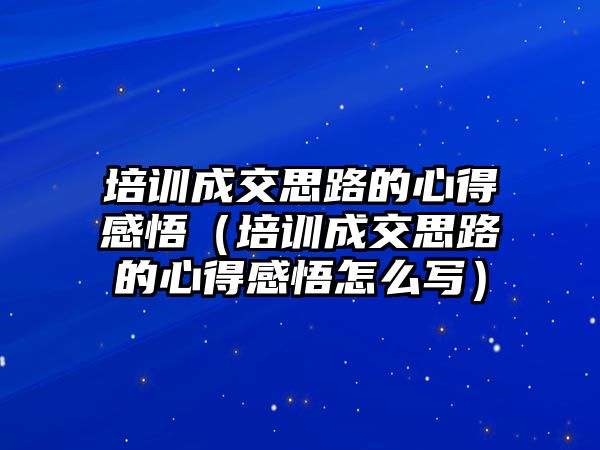 培訓成交思路的心得感悟（培訓成交思路的心得感悟怎么寫）