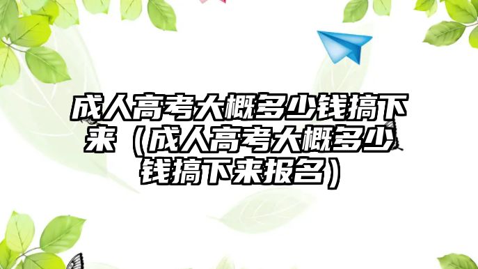 成人高考大概多少錢搞下來（成人高考大概多少錢搞下來報名）