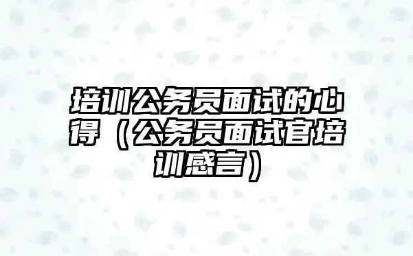 培訓公務員面試的心得（公務員面試官培訓感言）