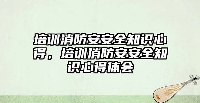 培訓消防安安全知識心得，培訓消防安安全知識心得體會