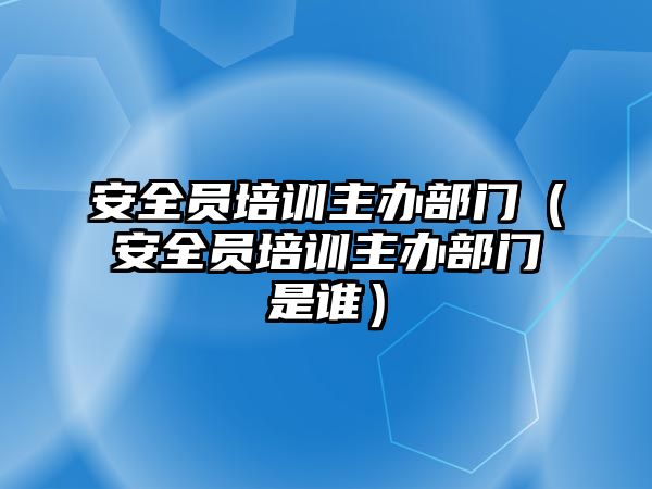 安全員培訓主辦部門（安全員培訓主辦部門是誰）