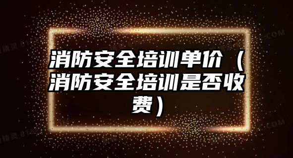 消防安全培訓單價（消防安全培訓是否收費）