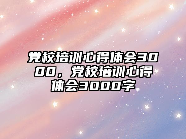 黨校培訓心得體會3000，黨校培訓心得體會3000字