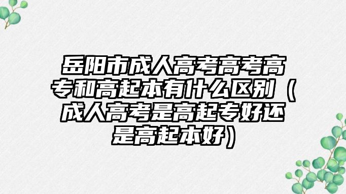 岳陽市成人高考高考高專和高起本有什么區別（成人高考是高起專好還是高起本好）